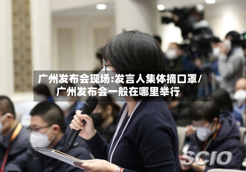 广州发布会现场:发言人集体摘口罩/广州发布会一般在哪里举行