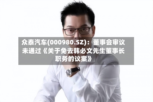 众泰汽车(000980.SZ)：董事会审议未通过《关于免去韩必文先生董事长职务的议案》-第2张图片