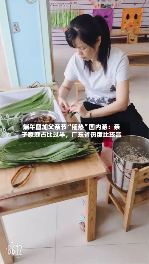 端午叠加父亲节“催热	”国内游：亲子家庭占比过半	，广东省热度比较高-第3张图片