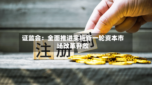 证监会：全面推进实施新一轮资本市场改革开放-第2张图片