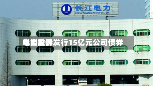 华能世界电力股份发行15亿元公司债券