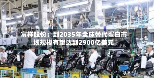 富祥股份：到2035年全球替代蛋白市场规模有望达到2900亿美元-第3张图片