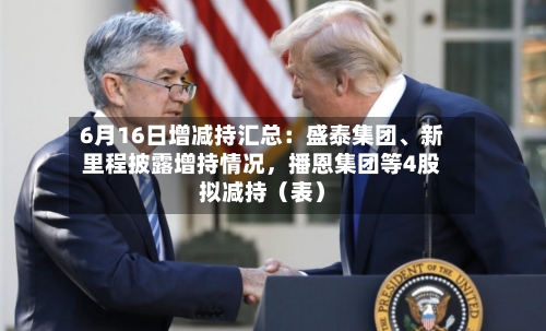 6月16日增减持汇总：盛泰集团	、新里程披露增持情况，播恩集团等4股拟减持（表）-第2张图片