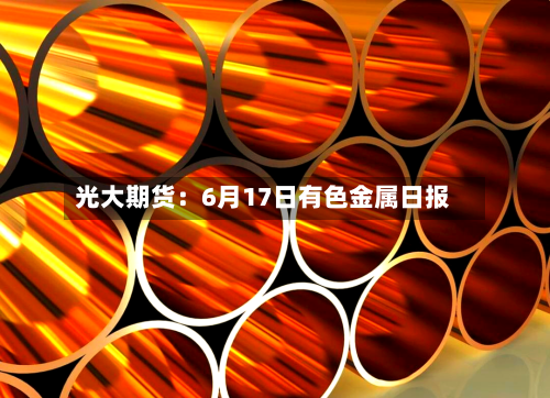 光大期货:6月17日有色金属日报-第1张图片