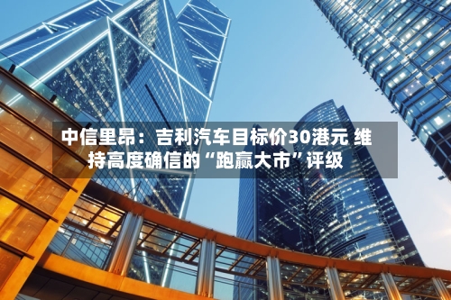 中信里昂：吉利汽车目标价30港元 维持高度确信的“跑赢大市”评级-第1张图片