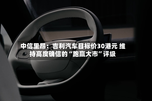 中信里昂：吉利汽车目标价30港元 维持高度确信的“跑赢大市”评级-第3张图片