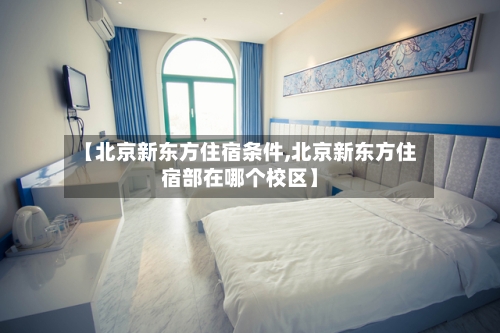 【北京新东方住宿条件,北京新东方住宿部在哪个校区】