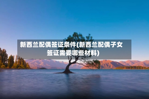 新西兰配偶签证条件(新西兰配偶子女签证需要哪些材料)