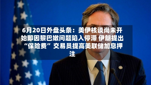 6月20日外盘头条：美伊核谈尚未开始即因黎巴嫩问题陷入停滞 伊朗提出“保险费	” 交易员提高美联储加息押注-第1张图片