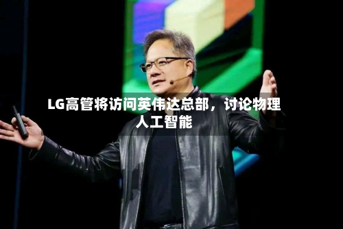 LG高管将访问英伟达总部，讨论物理人工智能-第2张图片