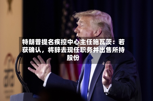 特朗普提名疾控中心主任施瓦茨：若获确认，将辞去现任职务并出售所持股份-第2张图片