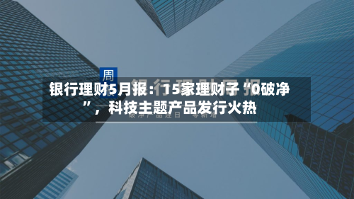 银行理财5月报：15家理财子“0破净”，科技主题产品发行火热-第3张图片